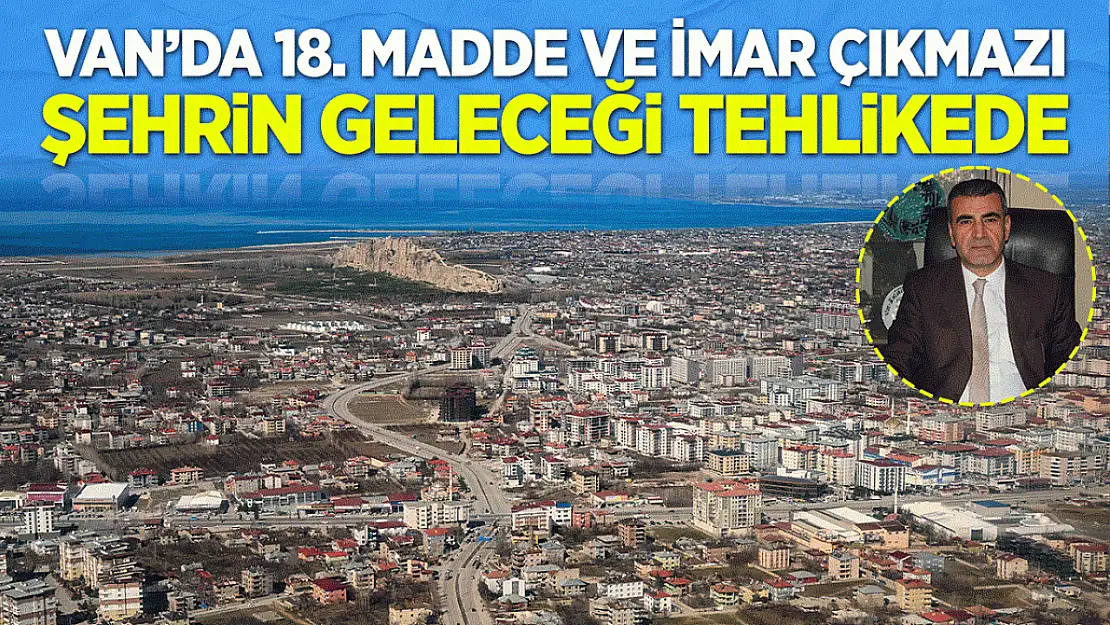 Van'da 18. Madde ve İmar Çıkmazı: Şehrin geleceği tehlikede